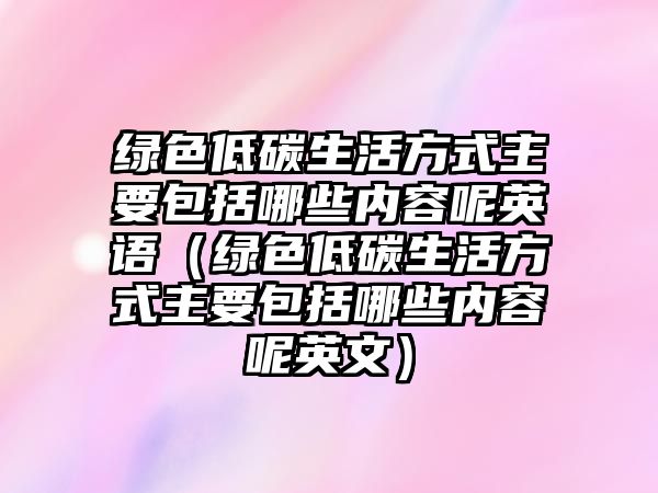 綠色低碳生活方式主要包括哪些內(nèi)容呢英語（綠色低碳生活方式主要包括哪些內(nèi)容呢英文）