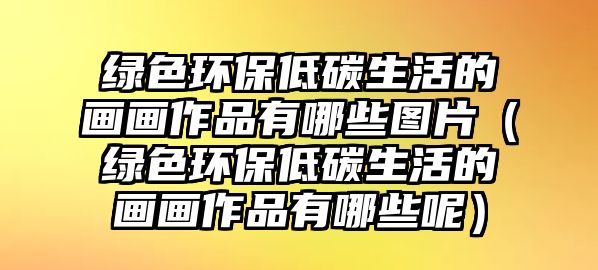 綠色環(huán)保低碳生活的畫(huà)畫(huà)作品有哪些圖片（綠色環(huán)保低碳生活的畫(huà)畫(huà)作品有哪些呢）