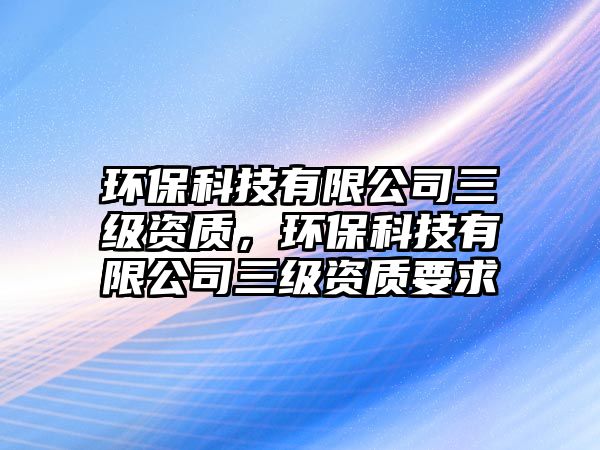 環(huán)?？萍加邢薰救壻Y質(zhì)，環(huán)保科技有限公司三級資質(zhì)要求