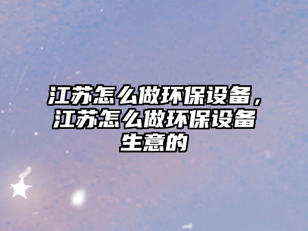 江蘇怎么做環(huán)保設(shè)備，江蘇怎么做環(huán)保設(shè)備生意的