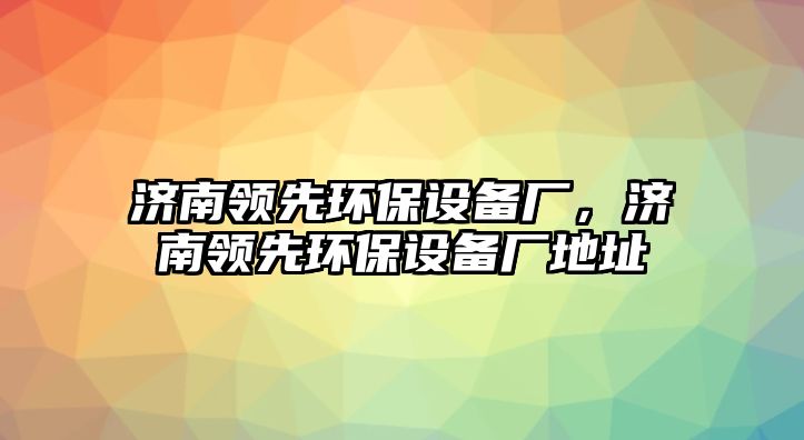 濟(jì)南領(lǐng)先環(huán)保設(shè)備廠，濟(jì)南領(lǐng)先環(huán)保設(shè)備廠地址