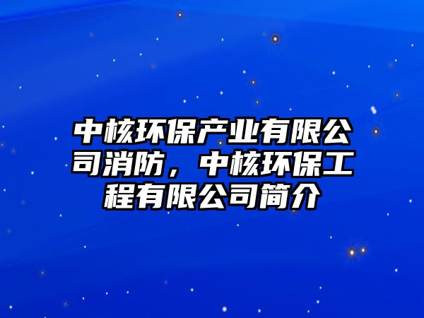 中核環(huán)保產業(yè)有限公司消防，中核環(huán)保工程有限公司簡介