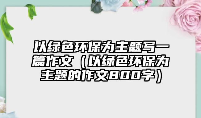 以綠色環(huán)保為主題寫一篇作文（以綠色環(huán)保為主題的作文800字）