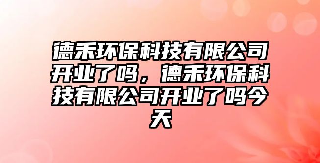 德禾環(huán)保科技有限公司開業(yè)了嗎，德禾環(huán)?？萍加邢薰鹃_業(yè)了嗎今天