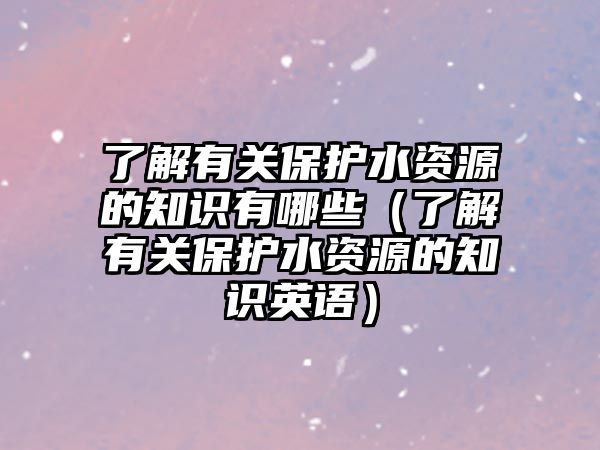 了解有關保護水資源的知識有哪些（了解有關保護水資源的知識英語）