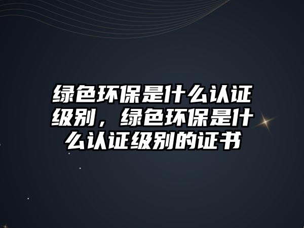 綠色環(huán)保是什么認(rèn)證級別，綠色環(huán)保是什么認(rèn)證級別的證書