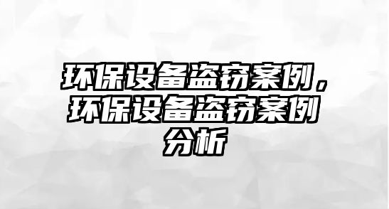 環(huán)保設備盜竊案例，環(huán)保設備盜竊案例分析