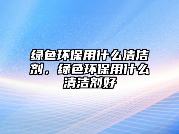 綠色環(huán)保用什么清潔劑，綠色環(huán)保用什么清潔劑好