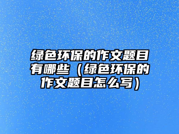 綠色環(huán)保的作文題目有哪些（綠色環(huán)保的作文題目怎么寫）