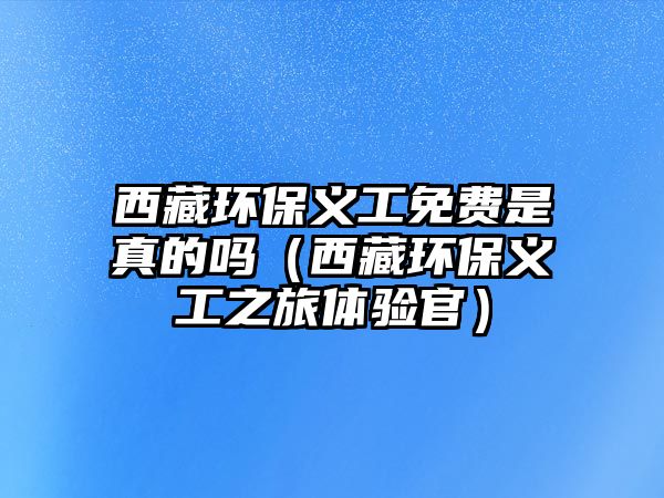 西藏環(huán)保義工免費(fèi)是真的嗎（西藏環(huán)保義工之旅體驗(yàn)官）