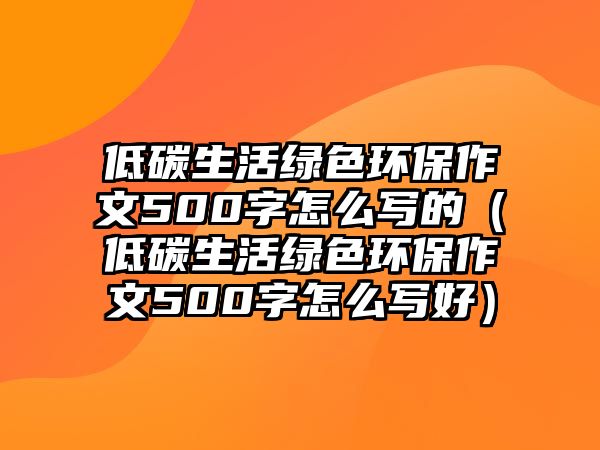 低碳生活綠色環(huán)保作文500字怎么寫(xiě)的（低碳生活綠色環(huán)保作文500字怎么寫(xiě)好）