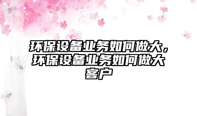 環(huán)保設(shè)備業(yè)務(wù)如何做大，環(huán)保設(shè)備業(yè)務(wù)如何做大客戶