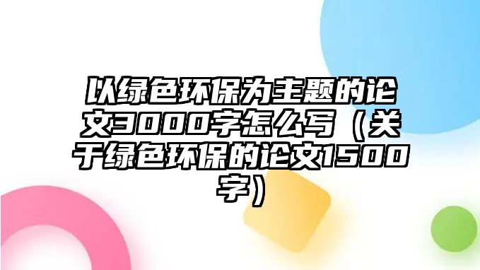 以綠色環(huán)保為主題的論文3000字怎么寫（關(guān)于綠色環(huán)保的論文1500字）