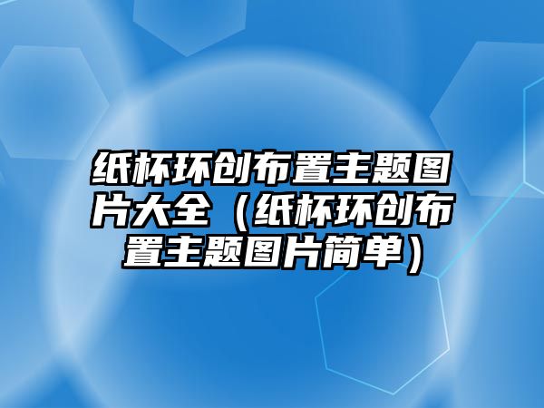 紙杯環(huán)創(chuàng)布置主題圖片大全（紙杯環(huán)創(chuàng)布置主題圖片簡單）