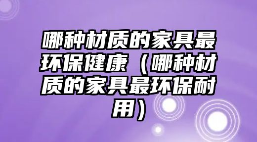 哪種材質的家具最環(huán)保健康（哪種材質的家具最環(huán)保耐用）