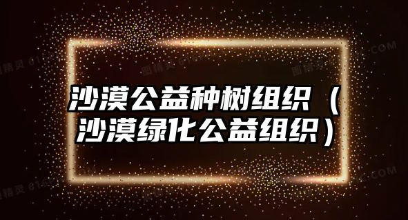 沙漠公益種樹(shù)組織（沙漠綠化公益組織）