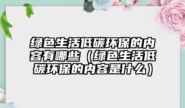 綠色生活低碳環(huán)保的內(nèi)容有哪些（綠色生活低碳環(huán)保的內(nèi)容是什么）