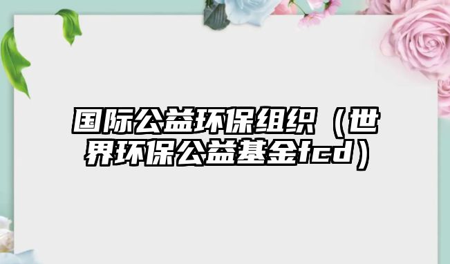 國際公益環(huán)保組織（世界環(huán)保公益基金fcd）