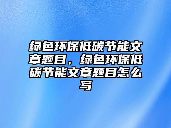 綠色環(huán)保低碳節(jié)能文章題目，綠色環(huán)保低碳節(jié)能文章題目怎么寫(xiě)