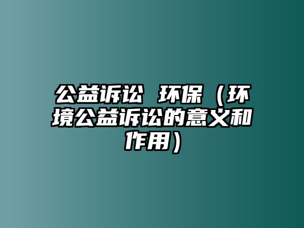 公益訴訟 環(huán)保（環(huán)境公益訴訟的意義和作用）