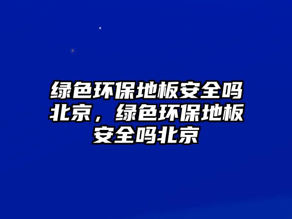 綠色環(huán)保地板安全嗎北京，綠色環(huán)保地板安全嗎北京