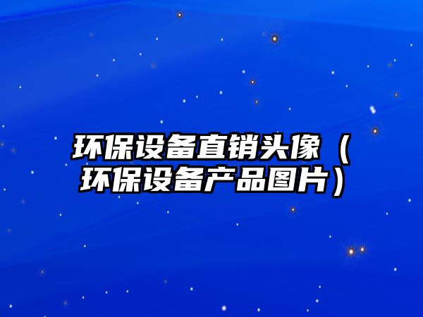 環(huán)保設備直銷頭像（環(huán)保設備產(chǎn)品圖片）