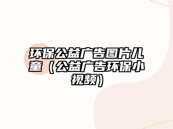 環(huán)保公益廣告圖片兒童（公益廣告環(huán)保小視頻）