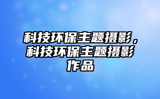 科技環(huán)保主題攝影，科技環(huán)保主題攝影作品