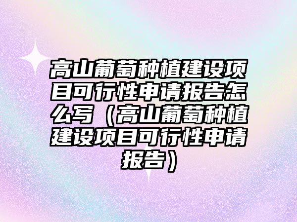 高山葡萄種植建設項目可行性申請報告怎么寫（高山葡萄種植建設項目可行性申請報告）