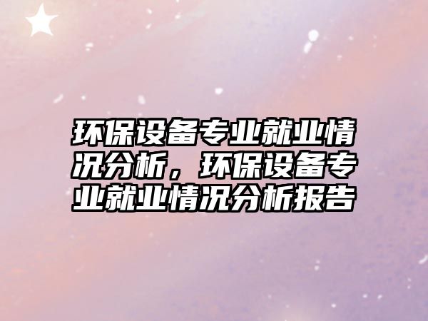 環(huán)保設(shè)備專業(yè)就業(yè)情況分析，環(huán)保設(shè)備專業(yè)就業(yè)情況分析報(bào)告