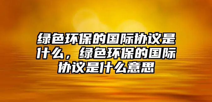 綠色環(huán)保的國際協(xié)議是什么，綠色環(huán)保的國際協(xié)議是什么意思