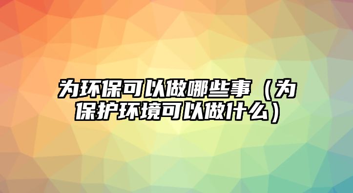 為環(huán)保可以做哪些事（為保護(hù)環(huán)境可以做什么）