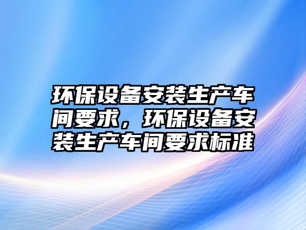 環(huán)保設備安裝生產車間要求，環(huán)保設備安裝生產車間要求標準