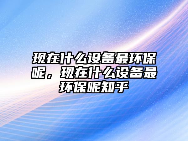 現(xiàn)在什么設備最環(huán)保呢，現(xiàn)在什么設備最環(huán)保呢知乎