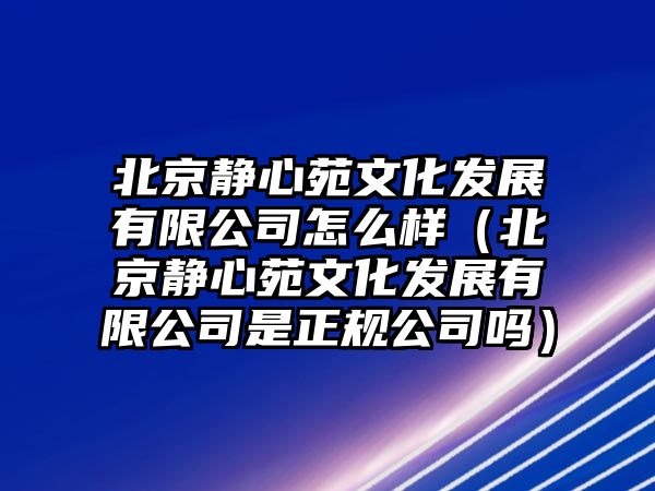 北京靜心苑文化發(fā)展有限公司怎么樣（北京靜心苑文化發(fā)展有限公司是正規(guī)公司嗎）