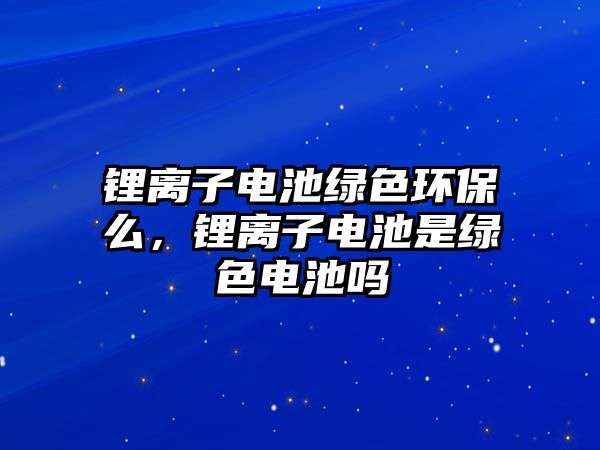 鋰離子電池綠色環(huán)保么，鋰離子電池是綠色電池嗎