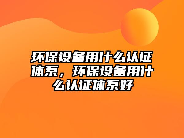 環(huán)保設(shè)備用什么認證體系，環(huán)保設(shè)備用什么認證體系好