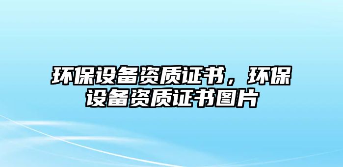 環(huán)保設(shè)備資質(zhì)證書，環(huán)保設(shè)備資質(zhì)證書圖片