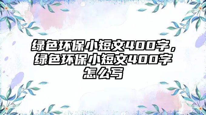 綠色環(huán)保小短文400字，綠色環(huán)保小短文400字怎么寫(xiě)