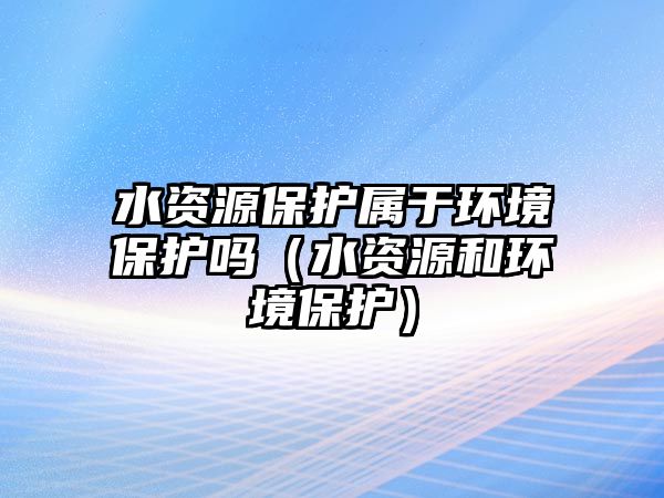 水資源保護屬于環(huán)境保護嗎（水資源和環(huán)境保護）