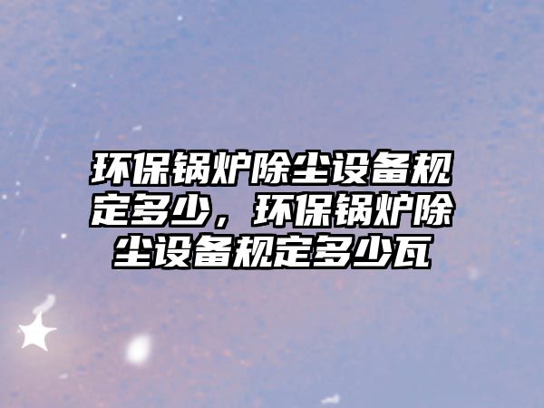 環(huán)保鍋爐除塵設(shè)備規(guī)定多少，環(huán)保鍋爐除塵設(shè)備規(guī)定多少瓦