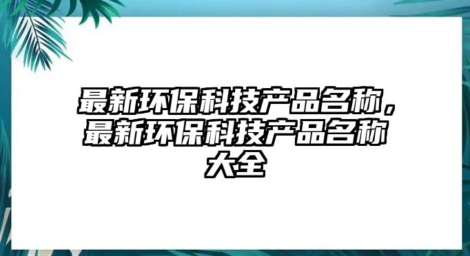 最新環(huán)保科技產(chǎn)品名稱，最新環(huán)保科技產(chǎn)品名稱大全