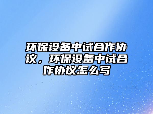 環(huán)保設備中試合作協(xié)議，環(huán)保設備中試合作協(xié)議怎么寫