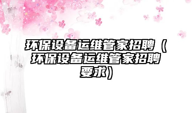 環(huán)保設備運維管家招聘（環(huán)保設備運維管家招聘要求）