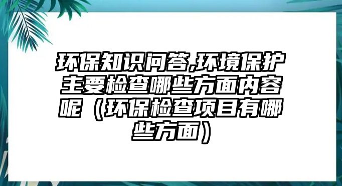 環(huán)保知識(shí)問(wèn)答,環(huán)境保護(hù)主要檢查哪些方面內(nèi)容呢（環(huán)保檢查項(xiàng)目有哪些方面）