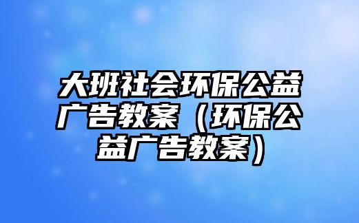 大班社會環(huán)保公益廣告教案（環(huán)保公益廣告教案）