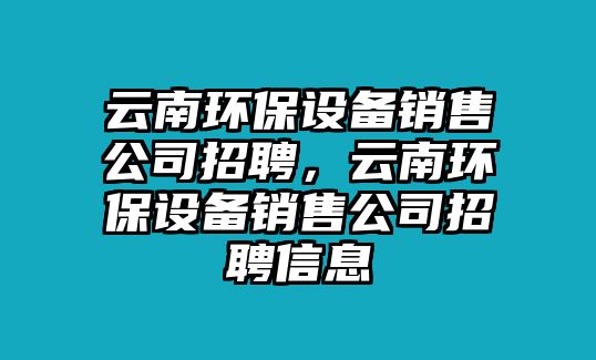 云南環(huán)保設(shè)備銷(xiāo)售公司招聘，云南環(huán)保設(shè)備銷(xiāo)售公司招聘信息