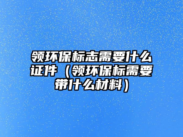 領環(huán)保標志需要什么證件（領環(huán)保標需要帶什么材料）