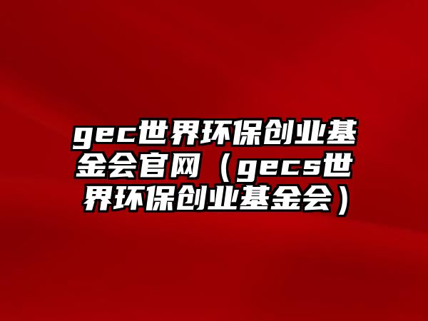 gec世界環(huán)保創(chuàng)業(yè)基金會官網（gecs世界環(huán)保創(chuàng)業(yè)基金會）