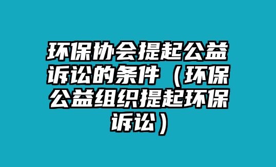 環(huán)保協(xié)會(huì)提起公益訴訟的條件（環(huán)保公益組織提起環(huán)保訴訟）